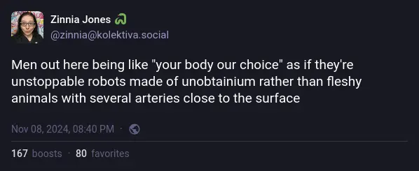 Mastodon toot: "Men out here being like "your body our choice" as if they're unstoppable robots made of unobtainium rather than fleshy animals with several arteries close to the surface"