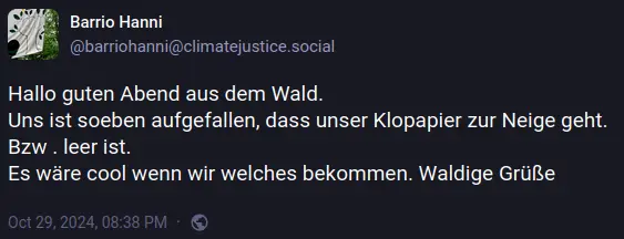 Beitrag von @barriohanni@climatejustice.social:  Hallo guten Abend aus dem Wald. Uns ist soeben aufgefallen, dass unser Klopapier zur Neige geht. Bzw . leer ist. Es wäre cool wenn wir welches bekommen. Waldige Grüße