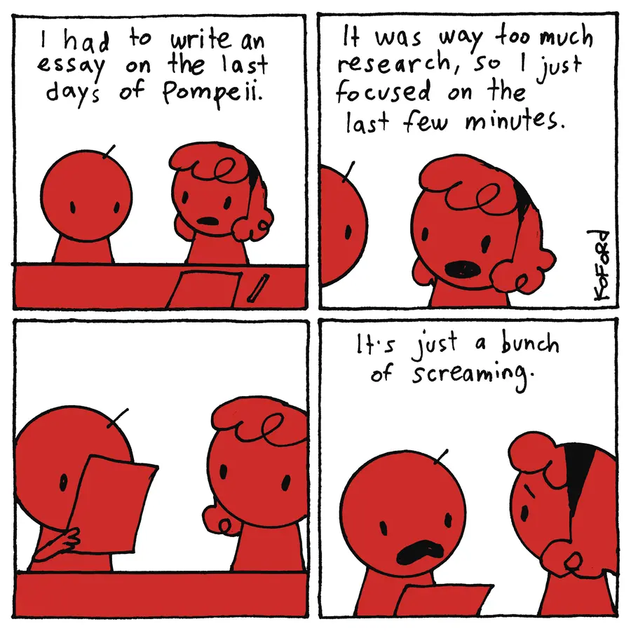 Girl: "I had to write an essay about the last days of Pompeii. It was way too much research, so I just focused on the last few minutes." Boy: [reading the girl's essay] "It's just bunch of screaming."