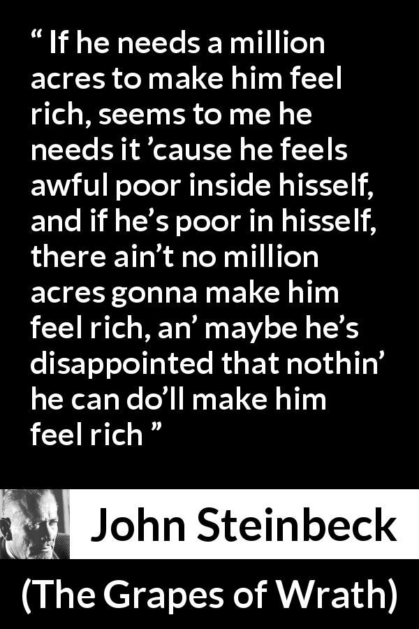 "If he needs a million acres to make him feel rich, seems to me he needs it 'cause he feels awful poor inside hisself, and if he's poor in hisself, there ain't no million acres gonna make him feel rich, an' maybe he's disappointed that nothin' he can do'll make him feel rich." - John Steinbeck, "The Grapes of Wrath"